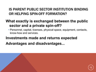 12
IS PARENT PUBLIC SECTOR INSTITUTION BINDING
OR HELPING SPIN-OFF FORMATION?
What exactly is exchanged between the public
sector and a private spin-off?
 Personnel, capital, licenses, physical space, equipment, contacts,
know-how and services.
Investments made and returns expected
Advantages and disadvantages...
 
