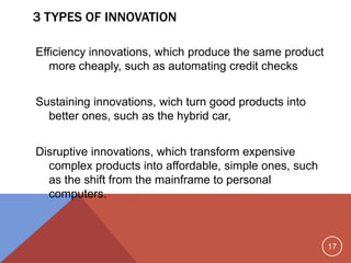 17
3 TYPES OF INNOVATION
Efficiency innovations, which produce the same product
more cheaply, such as automating credit checks
Sustaining innovations, wich turn good products into
better ones, such as the hybrid car,
Disruptive innovations, which transform expensive
complex products into affordable, simple ones, such
as the shift from the mainframe to personal
computers.
 