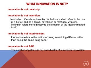 18
WHAT INNOVATION IS NOT?
Innovation is not creativity
Innovation is not invention
Innovation differs from invention in that innovation refers to the use
of a better, and as a result, novel idea or methods, whereas
invention refers more directly to the creation of the idea or method
itself.
Innovation is not improvement
Innovation refers to the notion of doing something different rather
than doing the same thing better
Innovation is not R&D
The number of patents is not an indicator of successful innovation.
 