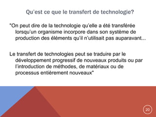 20
"On peut dire de la technologie qu‟elle a été transférée
lorsqu‟un organisme incorpore dans son système de
production des éléments qu‟il n‟utilisait pas auparavant...
Le transfert de technologies peut se traduire par le
développement progressif de nouveaux produits ou par
l‟introduction de méthodes, de matériaux ou de
processus entièrement nouveaux"
Qu’est ce que le transfert de technologie?
 