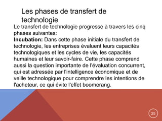 25
Le transfert de technologie progresse à travers les cinq
phases suivantes:
Incubation: Dans cette phase initiale du transfert de
technologie, les entreprises évaluent leurs capacités
technologiques et les cycles de vie, les capacités
humaines et leur savoir-faire. Cette phase comprend
aussi la question importante de l'évaluation concurrent,
qui est adressée par l'intelligence économique et de
veille technologique pour comprendre les intentions de
l'acheteur, ce qui évite l'effet boomerang.
Les phases de transfert de
technologie
 
