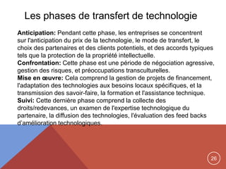26
Les phases de transfert de technologie
Anticipation: Pendant cette phase, les entreprises se concentrent
sur ​​l'anticipation du prix de la technologie, le mode de transfert, le
choix des partenaires et des clients potentiels, et des accords typiques
tels que la protection de la propriété intellectuelle.
Confrontation: Cette phase est une période de négociation agressive,
gestion des risques, et préoccupations transculturelles.
Mise en œuvre: Cela comprend la gestion de projets de financement,
l'adaptation des technologies aux besoins locaux spécifiques, et la
transmission des savoir-faire, la formation et l'assistance technique.
Suivi: Cette dernière phase comprend la collecte des
droits/redevances, un examen de l'expertise technologique du
partenaire, la diffusion des technologies, l'évaluation des feed backs
d‟amélioration technologiques.
 