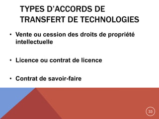 33
TYPES D’ACCORDS DE
TRANSFERT DE TECHNOLOGIES
• Vente ou cession des droits de propriété
intellectuelle
• Licence ou contrat de licence
• Contrat de savoir-faire
 
