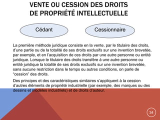 34
VENTE OU CESSION DES DROITS
DE PROPRIÉTÉ INTELLECTUELLE
La première méthode juridique consiste en la vente, par le titulaire des droits,
d‟une partie ou de la totalité de ses droits exclusifs sur une invention brevetée,
par exemple, et en l‟acquisition de ces droits par une autre personne ou entité
juridique. Lorsque le titulaire des droits transfère à une autre personne ou
entité juridique la totalité de ses droits exclusifs sur une invention brevetée,
sans aucune restriction dans le temps ou autres conditions, on parle de
“cession” des droits.
Des principes et des caractéristiques similaires s‟appliquent à la cession
d‟autres éléments de propriété industrielle (par exemple, des marques ou des
dessins et modèles industriels) et de droits d‟auteur.
Cédant Cessionnaire
 