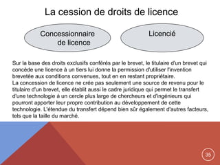 35
La cession de droits de licence
Concessionnaire
de licence
Licencié
Sur la base des droits exclusifs conférés par le brevet, le titulaire d'un brevet qui
concède une licence à un tiers lui donne la permission d'utiliser l'invention
brevetée aux conditions convenues, tout en en restant propriétaire.
La concession de licence ne crée pas seulement une source de revenu pour le
titulaire d'un brevet, elle établit aussi le cadre juridique qui permet le transfert
d'une technologie à un cercle plus large de chercheurs et d'ingénieurs qui
pourront apporter leur propre contribution au développement de cette
technologie. L'étendue du transfert dépend bien sûr également d'autres facteurs,
tels que la taille du marché.
 