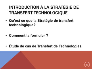 39
INTRODUCTION À LA STRATÉGIE DE
TRANSFERT TECHNOLOGIQUE
• Qu’est ce que la Stratégie de transfert
technologique?
• Comment la formuler ?
• Étude de cas de Transfert de Technologies
 