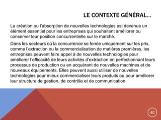 40
LE CONTEXTE GÉNÉRAL…
La création ou l‟absorption de nouvelles technologies est devenue un
élément essentiel pour les entreprises qui souhaitent améliorer ou
conserver leur position concurrentielle sur le marché.
Dans les secteurs où la concurrence se fonde uniquement sur les prix,
comme l‟extraction ou la commercialisation de matières premières, les
entreprises peuvent faire appel à de nouvelles technologies pour
améliorer l‟efficacité de leurs activités d‟extraction en perfectionnant leurs
processus de production ou en acquérant de nouvelles machines et de
nouveaux équipements. Elles peuvent aussi utiliser de nouvelles
technologies pour mieux commercialiser leurs produits ou pour améliorer
leur structure de gestion, de contrôle et de communication.
 