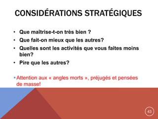 43
CONSIDÉRATIONS STRATÉGIQUES
• Que maîtrise-t-on très bien ?
• Que fait-on mieux que les autres?
• Quelles sont les activités que vous faites moins
bien?
• Pire que les autres?
Attention aux « angles morts », préjugés et pensées
de masse!
 