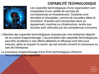 48
CAPABILITÉ TECHNOLOGIQUE
L'étendue des capacités technologiques acquises par une entreprise dépend
de sa culture d'apprentissage. L'accumulation des capacités technologiques
peut être accélérée si des efforts délibérés et efficaces sont faits pour
mesurer, gérer et acquérir le savoir, qui est ensuite converti en processus au
sein de l'entreprise.
Le processus d'apprentissage d'une firme technologique influence
l'accumulation des capacités.
Les capacités technologiques d'une organisation sont
composées d'une variété de sources de
connaissances et d'expériences. Certaines sont
discrètes et intangibles, comme de nouvelles idées et
inventions. D'autres sont incorporées dans un
équipement, machine ou infrastructure, tandis que
d'autres sont véhiculés par les compétences humaines
 