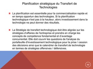 49
Planification stratégique du Transfert de
Technologies
La planification est essentielle pour la commercialisation rapide et
en temps opportun des technologies. Si la planification
technologique n'est pas à la hauteur, alors investissement dans la
technologie ne peut donner des résultats.
La Stratégie de transfert technologique doit être alignée sur les
stratégies d„affaires de l'entreprise et prendre en charge les
concepts de compétence fondamental et d‟avantage
concurrentiel. Elle doit couvrir les questions de l'analyse du
portefeuille d'investissement technologique pour la prise / cession
des décisions ainsi que le calendrier de transfert de technologie
en termes de stratégies offensives / défensives.
 