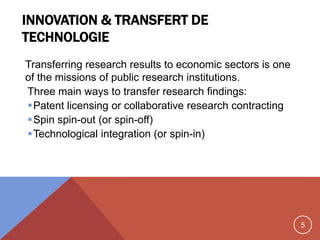 5
INNOVATION & TRANSFERT DE
TECHNOLOGIE
Transferring research results to economic sectors is one
of the missions of public research institutions.
Three main ways to transfer research findings:
Patent licensing or collaborative research contracting
Spin spin-out (or spin-off)
Technological integration (or spin-in)
 