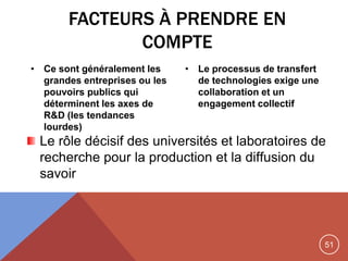 51
FACTEURS À PRENDRE EN
COMPTE
• Ce sont généralement les
grandes entreprises ou les
pouvoirs publics qui
déterminent les axes de
R&D (les tendances
lourdes)
• Le processus de transfert
de technologies exige une
collaboration et un
engagement collectif
Le rôle décisif des universités et laboratoires de
recherche pour la production et la diffusion du
savoir
 