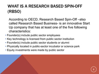 6
WHAT IS A RESEARCH BASED SPIN-OFF
(RBSO)
According to OECD, Research Based Spin-Off –also
called Research Based Business- is an innovative Start
Up company that has at least one of the five following
characteristics:
 Founder(s) include public sector employees
 Key technology is licensed from public sector institution
 Founder(s) include public sector students or alumni
 Physically located in public-sector incubator or science park
 Equity investments were made by public sector
 