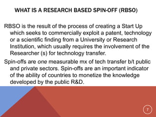 7
WHAT IS A RESEARCH BASED SPIN-OFF (RBSO)
RBSO is the result of the process of creating a Start Up
which seeks to commercially exploit a patent, technology
or a scientific finding from a University or Research
Institution, which usually requires the involvement of the
Researcher (s) for technology transfer.
Spin-offs are one measurable mx of tech transfer b/t public
and private sectors. Spin-offs are an important indicator
of the ability of countries to monetize the knowledge
developed by the public R&D.
 