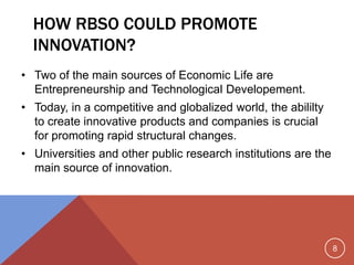 8
HOW RBSO COULD PROMOTE
INNOVATION?
• Two of the main sources of Economic Life are
Entrepreneurship and Technological Developement.
• Today, in a competitive and globalized world, the abililty
to create innovative products and companies is crucial
for promoting rapid structural changes.
• Universities and other public research institutions are the
main source of innovation.
 