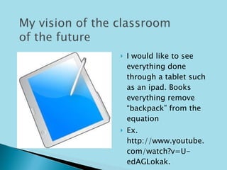 I would like to see everything done through a tablet such as an ipad. Books everything remove “backpack” from the equation Ex. http://www.youtube.com/watch?v=U-edAGLokak. 