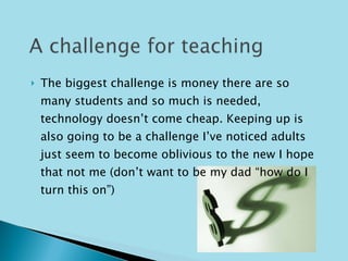The biggest challenge is money there are so many students and so much is needed, technology doesn’t come cheap. Keeping up is also going to be a challenge I’ve noticed adults just seem to become oblivious to the new I hope that not me (don’t want to be my dad “how do I turn this on”)  