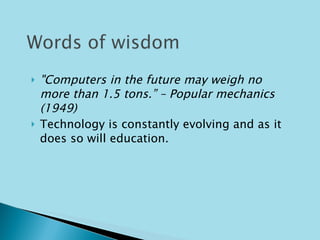 "Computers in the future may weigh no more than 1.5 tons.” – Popular mechanics (1949) Technology is constantly evolving and as it does so will education.  