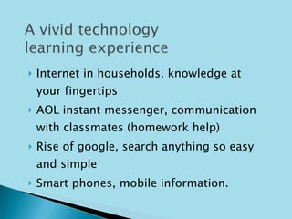 Internet in households, knowledge at your fingertips AOL instant messenger, communication with classmates (homework help) Rise of google, search anything so easy and simple Smart phones, mobile information. 