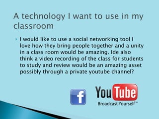 I would like to use a social networking tool I love how they bring people together and a unity in a class room would be amazing. Ide also think a video recording of the class for students to study and review would be an amazing asset possibly through a private youtube channel? 