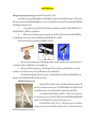 เทคโนโลยีอวกาศ
กลองดูดาว(Astronomical Telescope) โดยทั่วไปแบงออกเปน3 ชนิด
อุปกรณทางดาราศาสตรที่สําคัญที่สุดและจําเปนที่สุด คือ กลองโทรทรรศนหรือกลองดูดาว เนื่องจากทํา
ใหเราสามารถสังเกตวัตถุในทองฟาที่อยูไกลมาก ๆและสามารถบันทึกรายละเอียดเกี่ยวกับวัตถุในทองฟานั้นได
หนาที่หลักของกลองดูดาว คือ
1. รวบรวมพลังงานของวัตถุในทองฟา ทําใหสามารถบันทึกและวัดคลื่นแมเหล็กไฟฟาที่สงมาจาก
วัตถุในทองฟาตางๆไดดวยความถูกตองสูง
2. ใหอํานาจการแยกเชิงมุม(Angular Resolution)สูง ทําใหการวัดตําแหนงของวัตถุทองฟาไดดวย
ความถูกตองสูงและสามารถแจกจงรายละเอียดของวัตถุในทองฟาเชนดาวคูได
กลองโทรทรรศนแบงตามองคประกอบไดเปน2 ชนิด คือ
1. กลองแบบหักเหแสง(Refractors) เปนกลองดูดาวที่ประกอบดวย เลนสหลายอันภาพของดาวเกิดจาก
การหักเหแสง กลองแบบนี้มีผลตอความคลาดเคลื่อนมาก
2. กลองแบบสะทอนแสง(Reflectors)เปนกลองดูดาวที่ประกอบดวย กระจกโคงชนิดตาง ๆภาพของ
ดาวเกิดจากการสะทอนของแสงกลองแบบนี้มีผลตอความคลาดเคลื่อนนอย
อุปกรณหลักของกลองดูดาวคือ ชองรวมแสง ในกลองชนิดหักเหแสงไดแกเลนสวัตถุใชสรางภาพ
ปฐมภูมิ สวนในกลองชนิดสะทอนแสงคือกระจกหลัก
กลองหักเหแสง(Refractor)
กลองชนิดนี้ประกอบดวย เลนส 2 ชนิด คือเลนสวัตถุและเลนสตา ใช
หลักในการหักเหของแสงผานเลนส 2 อันนี้เพื่อทําใหเกิดภาพ โดยทั่วไปเลนส
วัตถุจะเปนเลนสนูน และเลนสตาอาจเปนเลนสนูนหรือเลนสเวาก็ได
เลนสวัตถุมักไมนิยมใชเปนเลนสเดี่ยว ๆเนื่องจากจะเกิดผลของ
ความคลาด(Aberration) หลายชนิด เพื่อลดความคลาดใหเหลือนอยที่สุดจึงใช
วัตถุประกอบกันเปนชุด เชน เลนสอรงค(Achromatic Lens)
ถาเลนสตาเปนเลนสเวา เรียกวา “กลองหักเหแสงแบบกาลิเลียน
(Galilean Refractor) ถาเลนสตาเปนเลนสนูน เรียกวา “กลองหักเหแสงแบบ
เคปเปอเรียน(Keplerian Refractor)
 