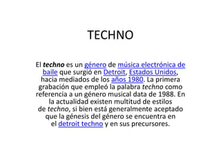 TECHNO
El techno es un género de música electrónica de
baile que surgió en Detroit, Estados Unidos,
hacia mediados de los años 1980. La primera
grabación que empleó la palabra techno como
referencia a un género musical data de 1988. En
la actualidad existen multitud de estilos
de techno, si bien está generalmente aceptado
que la génesis del género se encuentra en
el detroit techno y en sus precursores.

 