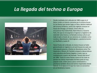 La llegada del techno a Europa
●

●

Desde mediados de la década de 1980 surge en el
Reino Unido un interés creciente por la música house.
En las fiestas que tenían lugar en Ibiza, destino habitual
del turismo británico, varios DJs ingleses conocen el
house de Chicago y el éxtasis. Entre ellos se
encuentran Paul Oakenfold, Mark Moore o Graeme
Park, DJs que se encargarían al regresar a Inglaterra de
extender esta música y la llamada ecstasy culture por
todo el país a través de sus sesiones en ciudades como
Londres, Manchester y Nottingham, y posteriormente
en Sheffield y Leeds.25
Hacia finales de la década, la música house se había
generalizado en Inglaterra y el acid house era cada vez
más popular gracias a fiestas en discotecas como The
Haçienda o Shoom.26 También empezó a desarrollarse
una subcultura de fiestas ilegales o raves, que se
multiplicaron a partir del llamado "Verano del Amor"
de 1989. Tanto en estas fiestas como en los clubs se
ponían los ritmos importados de Ibiza junto al muy
popular acid, si bien poco a poco comenzaron a
pincharse también discos de techno importados desde
Detroit. Es la época en la que las raves se convierten
en un fenómeno masivo

 