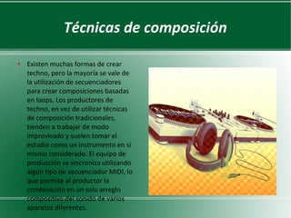 Técnicas de composición
●

Existen muchas formas de crear
techno, pero la mayoría se vale de
la utilización de secuenciadores
para crear composiciones basadas
en loops. Los productores de
techno, en vez de utilizar técnicas
de composición tradicionales,
tienden a trabajar de modo
improvisado y suelen tomar el
estudio como un instrumento en sí
mismo considerado. El equipo de
producción se sincroniza utilizando
algún tipo de secuenciador MIDI, lo
que permite al productor la
combinación en un solo arreglo
compositivo del sonido de varios
aparatos diferentes.

 