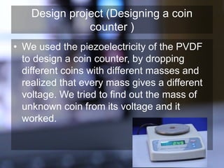 Design project (Designing a coin
counter )
• We used the piezoelectricity of the PVDF
to design a coin counter, by dropping
different coins with different masses and
realized that every mass gives a different
voltage. We tried to find out the mass of
unknown coin from its voltage and it
worked.
 