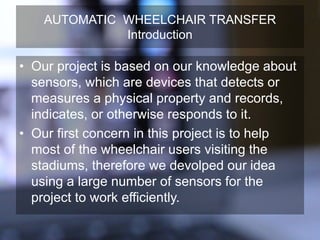 AUTOMATIC WHEELCHAIR TRANSFER
Introduction
• Our project is based on our knowledge about
sensors, which are devices that detects or
measures a physical property and records,
indicates, or otherwise responds to it.
• Our first concern in this project is to help
most of the wheelchair users visiting the
stadiums, therefore we devolped our idea
using a large number of sensors for the
project to work efficiently.
 