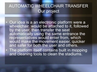 AUTOMATIC WHEELCHAIR TRANSFER
Our project
• Our idea is a an electronic platform were a
wheelchair would be attached to it, followed
by the user, then transfer the seat
automatically using the same entrance the
representatives would enter from, which
would make the movement easier, quicker
and safer for both the user and others.
• The platform itself contains built in mopping
and cleaning tools to clean the stadiums.
 