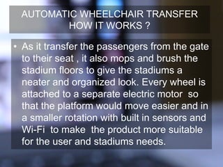 AUTOMATIC WHEELCHAIR TRANSFER
HOW IT WORKS ?
• As it transfer the passengers from the gate
to their seat , it also mops and brush the
stadium floors to give the stadiums a
neater and organized look. Every wheel is
attached to a separate electric motor so
that the platform would move easier and in
a smaller rotation with built in sensors and
Wi-Fi to make the product more suitable
for the user and stadiums needs.
 