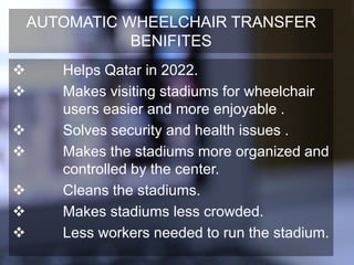 AUTOMATIC WHEELCHAIR TRANSFER
BENIFITES
 Helps Qatar in 2022.
 Makes visiting stadiums for wheelchair
users easier and more enjoyable .
 Solves security and health issues .
 Makes the stadiums more organized and
controlled by the center.
 Cleans the stadiums.
 Makes stadiums less crowded.
 Less workers needed to run the stadium.
 