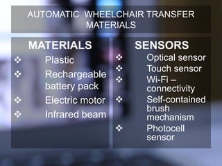 AUTOMATIC WHEELCHAIR TRANSFER
MATERIALS
MATERIALS
 Plastic
 Rechargeable
battery pack
 Electric motor
 Infrared beam
SENSORS
 Optical sensor
 Touch sensor
 Wi-Fi –
connectivity
 Self-contained
brush
mechanism
 Photocell
sensor
 