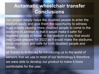 Automatic wheelchair transfer
Conclusions
Our project simply helps the disabled people to enter the
stadium easily and give them the opportunity to witness
huge events causing more disabled people to come to the
stadiums in addition to that it would make it safer for
disabled people to move in the stadium a way that would
help Qatar prepare for 2022 as it would make the stadiums
more organized and safe for both disabled people and
others.
all thanks to Al-Bairaq for introducing us to the world of
sensors that we use in most of our technology’s therefore
we were able to develop our product to make it more
comfortable for the user.
 