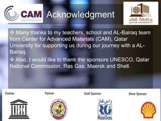 Acknowledgment
 Many thanks to my teachers, school and AL-Bairaq team
from Center for Advanced Materials (CAM), Qatar
University for supporting us during our journey with a AL-
Bairaq.
 Also, I would like to thank the sponsors UNESCO, Qatar
National Commission, Ras Gas, Maersk and Shell.
 