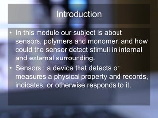 Introduction
• In this module our subject is about
sensors, polymers and monomer, and how
could the sensor detect stimuli in internal
and external surrounding.
• Sensors : a device that detects or
measures a physical property and records,
indicates, or otherwise responds to it.
 