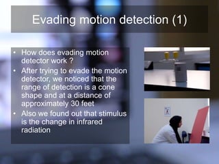 Evading motion detection (1)
• How does evading motion
detector work ?
• After trying to evade the motion
detector, we noticed that the
range of detection is a cone
shape and at a distance of
approximately 30 feet
• Also we found out that stimulus
is the change in infrared
radiation
 