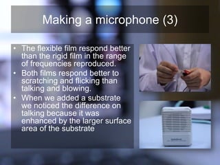 Making a microphone (3)
• The flexible film respond better
than the rigid film in the range
of frequencies reproduced.
• Both films respond better to
scratching and flicking than
talking and blowing.
• When we added a substrate
we noticed the difference on
talking because it was
enhanced by the larger surface
area of the substrate
 