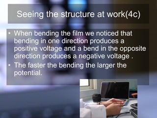 Seeing the structure at work(4c)
• When bending the film we noticed that
bending in one direction produces a
positive voltage and a bend in the opposite
direction produces a negative voltage .
• The faster the bending the larger the
potential.
 