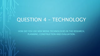 QUESTION 4 – TECHNOLOGY
HOW DID YOU USE NEW MEDIA TECHNOLOGIES IN THE RESEARCH,
PLANNING, CONSTRUCTION AND EVALUATION.
 