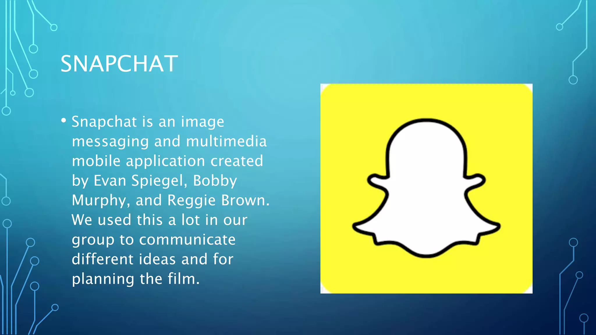 SNAPCHAT
• Snapchat is an image
messaging and multimedia
mobile application created
by Evan Spiegel, Bobby
Murphy, and Reggie Brown.
We used this a lot in our
group to communicate
different ideas and for
planning the film.
 