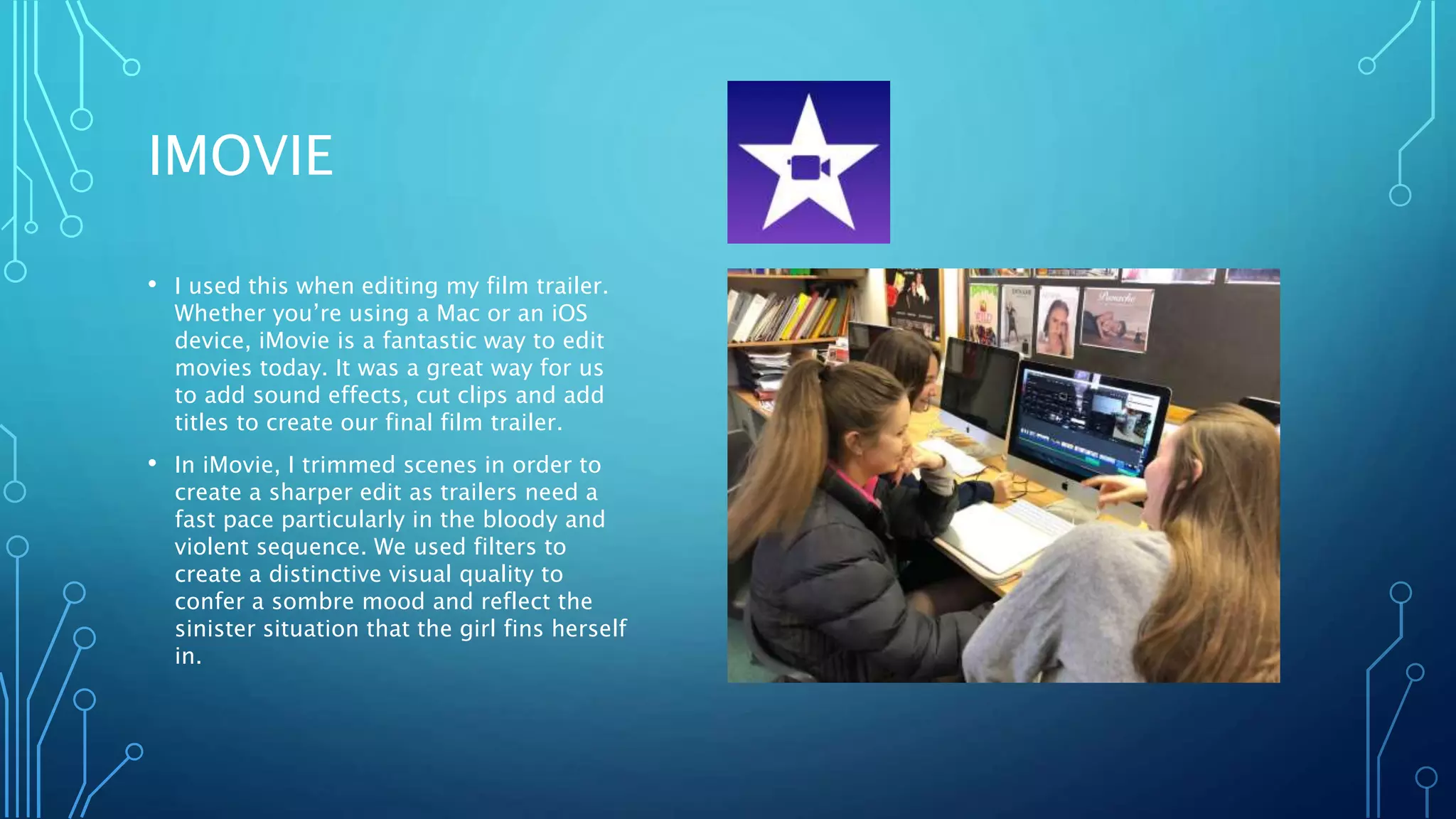 IMOVIE
• I used this when editing my film trailer.
Whether you’re using a Mac or an iOS
device, iMovie is a fantastic way to edit
movies today. It was a great way for us
to add sound effects, cut clips and add
titles to create our final film trailer.
• In iMovie, I trimmed scenes in order to
create a sharper edit as trailers need a
fast pace particularly in the bloody and
violent sequence. We used filters to
create a distinctive visual quality to
confer a sombre mood and reflect the
sinister situation that the girl fins herself
in.
 