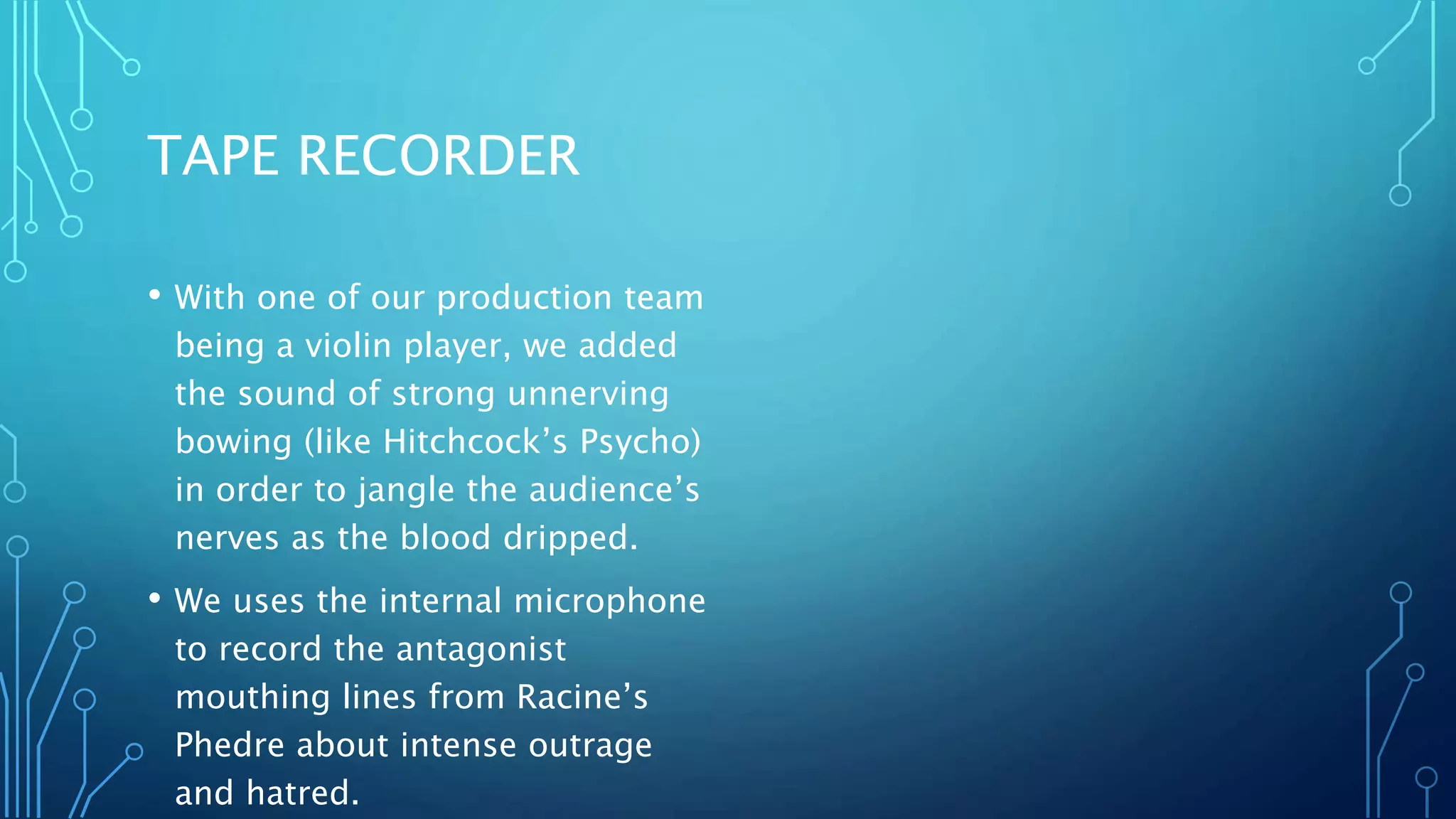 TAPE RECORDER
• With one of our production team
being a violin player, we added
the sound of strong unnerving
bowing (like Hitchcock’s Psycho)
in order to jangle the audience’s
nerves as the blood dripped.
• We uses the internal microphone
to record the antagonist
mouthing lines from Racine’s
Phedre about intense outrage
and hatred.
 
