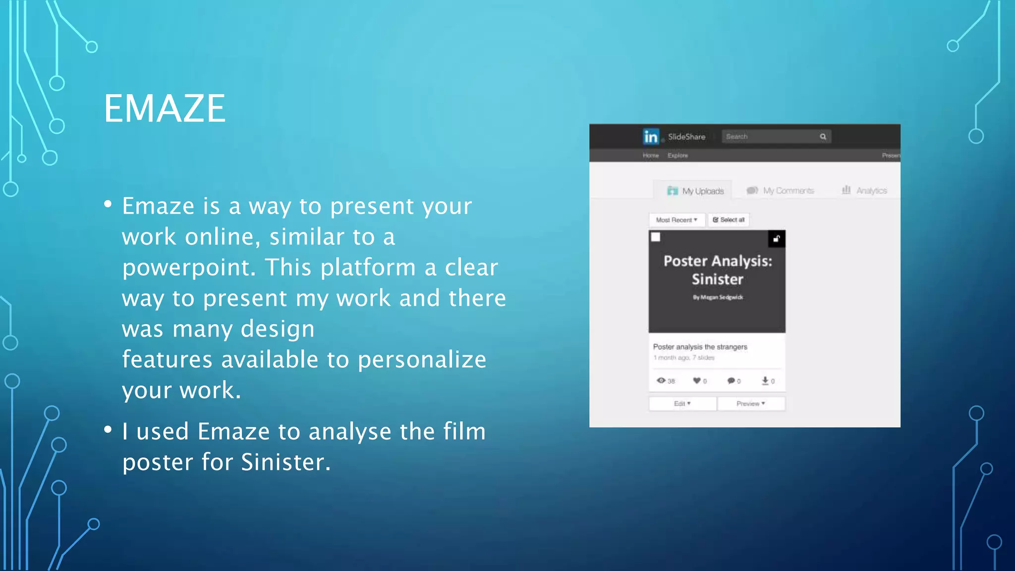 EMAZE
• Emaze is a way to present your
work online, similar to a
powerpoint. This platform a clear
way to present my work and there
was many design
features available to personalize
your work.
• I used Emaze to analyse the film
poster for Sinister.
 