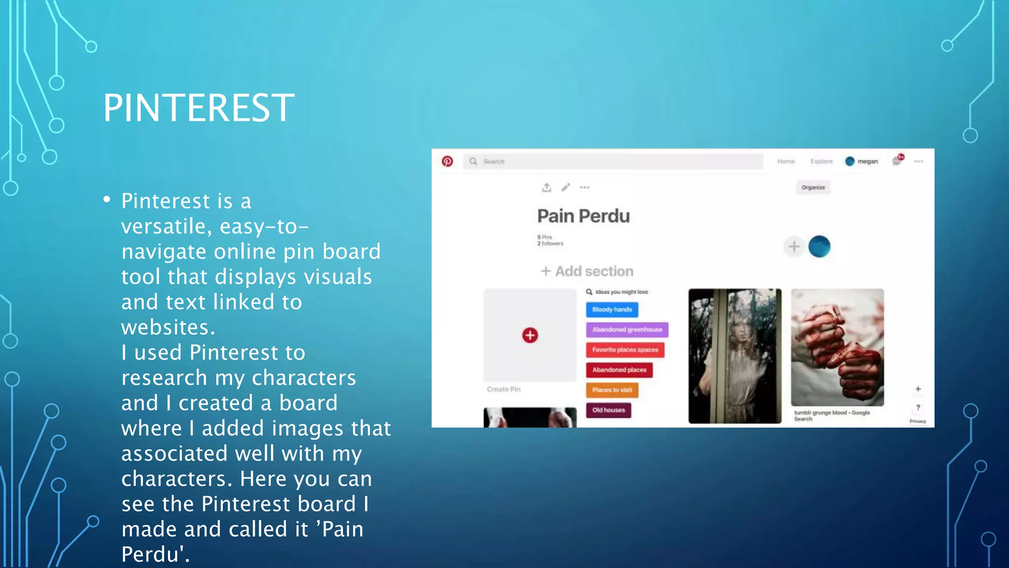 PINTEREST
• Pinterest is a
versatile, easy-to-
navigate online pin board
tool that displays visuals
and text linked to
websites.
I used Pinterest to
research my characters
and I created a board
where I added images that
associated well with my
characters. Here you can
see the Pinterest board I
made and called it ’Pain
Perdu'.
 
