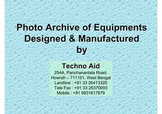 Photo Archive of Equipments
 Designed & Manufactured
            by
            Techno Aid
        254A, Panchanantala Road.
       Howrah – 711101. West Bengal
        Landline : +91 33 26413320
        Tele Fax : +91 33 26370093
         Mobile : +91 9831617879
 