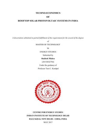 TECHNO-ECONOMICS
OF
ROOFTOP SOLAR PHOTOVOLTAIC SYSTEMS IN INDIA
A dissertation submitted in partial fulfillment of the requirement for the award of the degree
of
MASTER OF TECHNOLOGY
in
ENERGY STUDIES
Submitted by
Shailesh Mishra
(2015JES2784)
Under the guidance of
Professor Tara C. Kandpal
CENTRE FOR ENERGY STUDIES
INDIAN INSTITUTE OF TECHNOLOGY DELHI
HAUZ KHAS, NEW DELHI - 110016, INDIA
MAY 2017
 