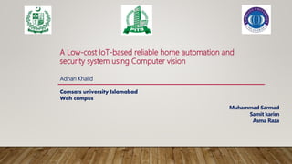 A Low-cost IoT-based reliable home automation and
security system using Computer vision
Adnan Khalid
Comsats university Islamabad
Wah campus
Muhammad Sarmad
Samit karim
Asma Raza
 