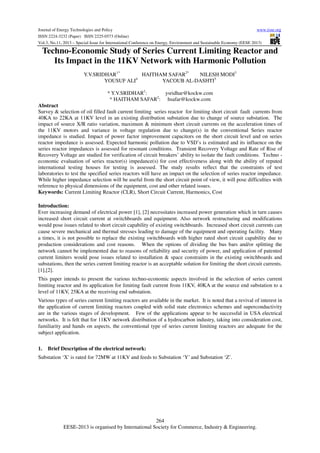 Journal of Energy Technologies and Policy
www.iiste.org
ISSN 2224-3232 (Paper) ISSN 2225-0573 (Online)
Vol.3, No.11, 2013 – Special Issue for International Conference on Energy, Environment and Sustainable Economy (EESE 2013)

Techno-Economic Study of Series Current Limiting Reactor and
Its Impact in the 11KV Network with Harmonic Pollution
Y.V.SRIDHAR1*
HAITHAM SAFAR2*
NILESH MODI3
4
YOUSUF ALI
YACOUB AL-DASHTI5
* Y.V.SRIDHAR1:
ysridhar@kockw.com
* HAITHAM SAFAR2: hsafar@kockw.com
Abstract
Survey & selection of oil filled fault current limiting series reactor for limiting short circuit fault currents from
40KA to 22KA at 11KV level in an existing distribution substation due to change of source substation. The
impact of source X/R ratio variation, maximum & minimum short circuit currents on the acceleration times of
the 11KV motors and variance in voltage regulation due to change(s) in the conventional Series reactor
impedance is studied. Impact of power factor improvement capacitors on the short circuit level and on series
reactor impedance is assessed. Expected harmonic pollution due to VSD’s is estimated and its influence on the
series reactor impedances is assessed for resonant conditions. Transient Recovery Voltage and Rate of Rise of
Recovery Voltage are studied for verification of circuit breakers’ ability to isolate the fault conditions. Techno economic evaluation of series reactor(s) impedance(s) for cost effectiveness along with the ability of reputed
international testing houses for testing is assessed. The study results reflect that the constraints of test
laboratories to test the specified series reactors will have an impact on the selection of series reactor impedance.
While higher impedance selection will be useful from the short circuit point of view, it will pose difficulties with
reference to physical dimensions of the equipment, cost and other related issues.
Keywords: Current Limiting Reactor (CLR), Short Circuit Current, Harmonics, Cost
Introduction:
Ever increasing demand of electrical power [1], [2] necessitates increased power generation which in turn causes
increased short circuit current at switchboards and equipment. Also network restructuring and modifications
would pose issues related to short circuit capability of existing switchboards. Increased short circuit currents can
cause severe mechanical and thermal stresses leading to damage of the equipment and operating facility. Many
a times, it is not possible to replace the existing switchboards with higher rated short circuit capability due to
production considerations and cost reasons. When the options of dividing the bus bars and/or splitting the
network cannot be implemented due to reasons of reliability and security of power, and application of patented
current limiters would pose issues related to installation & space constraints in the existing switchboards and
substations, then the series current limiting reactor is an acceptable solution for limiting the short circuit currents.
[1],[2].
This paper intends to present the various techno-economic aspects involved in the selection of series current
limiting reactor and its application for limiting fault current from 11KV, 40KA at the source end substation to a
level of 11KV, 25KA at the receiving end substation.
Various types of series current limiting reactors are available in the market. It is noted that a revival of interest in
the application of current limiting reactors coupled with solid state electronics schemes and superconductivity
are in the various stages of development. Few of the applications appear to be successful in USA electrical
networks. It is felt that for 11KV network distribution of a hydrocarbon industry, taking into consideration cost,
familiarity and hands on aspects, the conventional type of series current limiting reactors are adequate for the
subject application.
1.

Brief Description of the electrical network:

Substation ‘X’ is rated for 72MW at 11KV and feeds to Substation ‘Y’ and Substation ‘Z’.

264
EESE-2013 is organised by International Society for Commerce, Industry & Engineering.

 